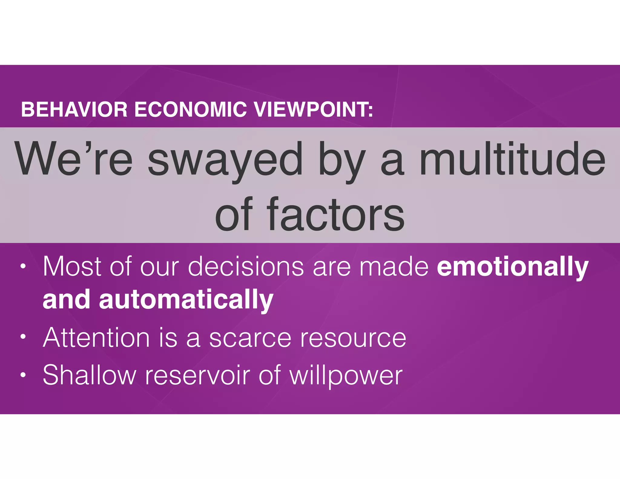 BEHAVIOR ECONOMIC VIEWPOINT:
• Most of our decisions are made emotionally
and automatically
• Attention is a scarce resource
• Shallow reservoir of willpower
We’re swayed by a multitude
of factors
 