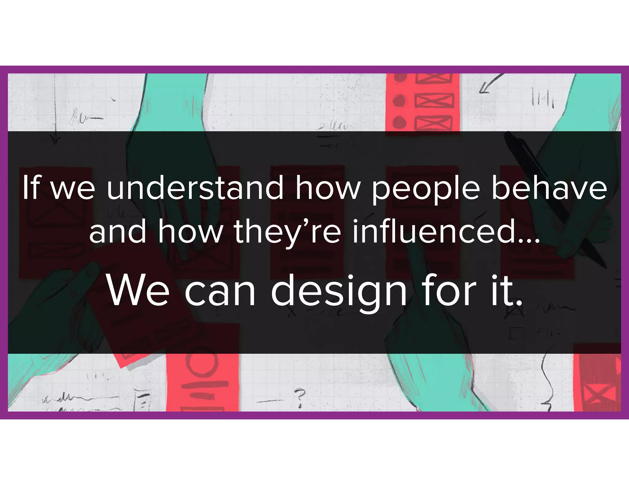 If we understand how people behave
and how they’re inﬂuenced…
We can design for it.
 