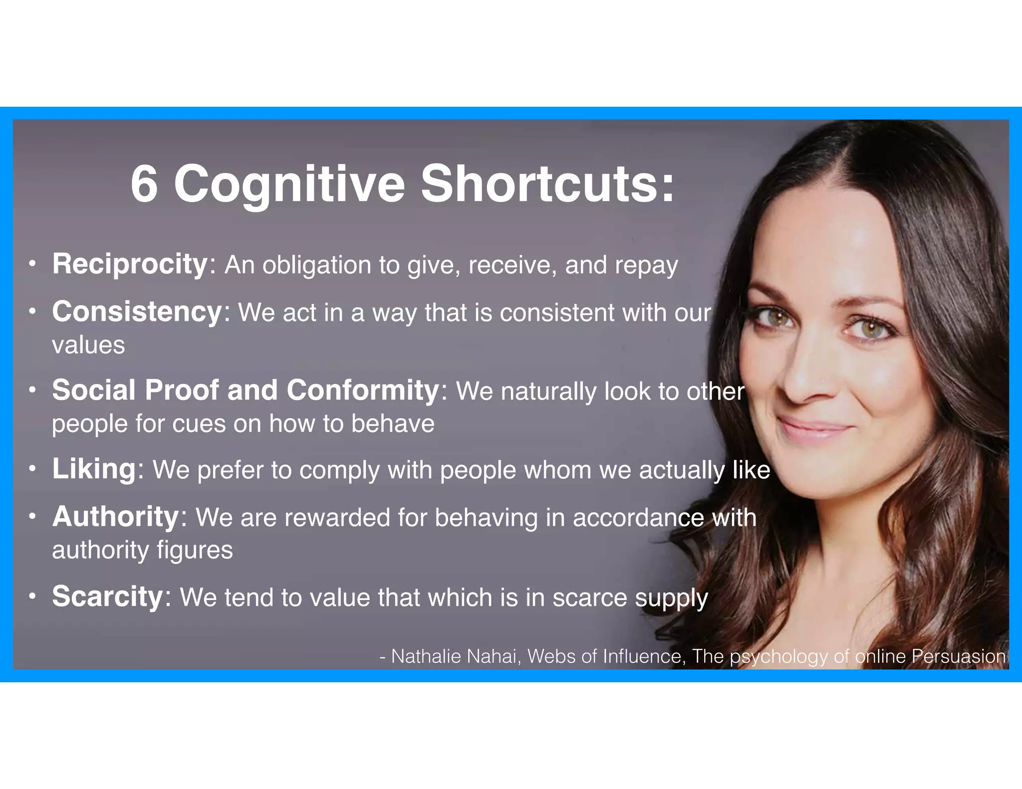 - Nathalie Nahai, Webs of Inﬂuence, The psychology of online Persuasion
6 Cognitive Shortcuts:
• Reciprocity: An obligation to give, receive, and repay
• Consistency: We act in a way that is consistent with our
values
• Social Proof and Conformity: We naturally look to other
people for cues on how to behave
• Liking: We prefer to comply with people whom we actually like
• Authority: We are rewarded for behaving in accordance with
authority ﬁgures
• Scarcity: We tend to value that which is in scarce supply
 
