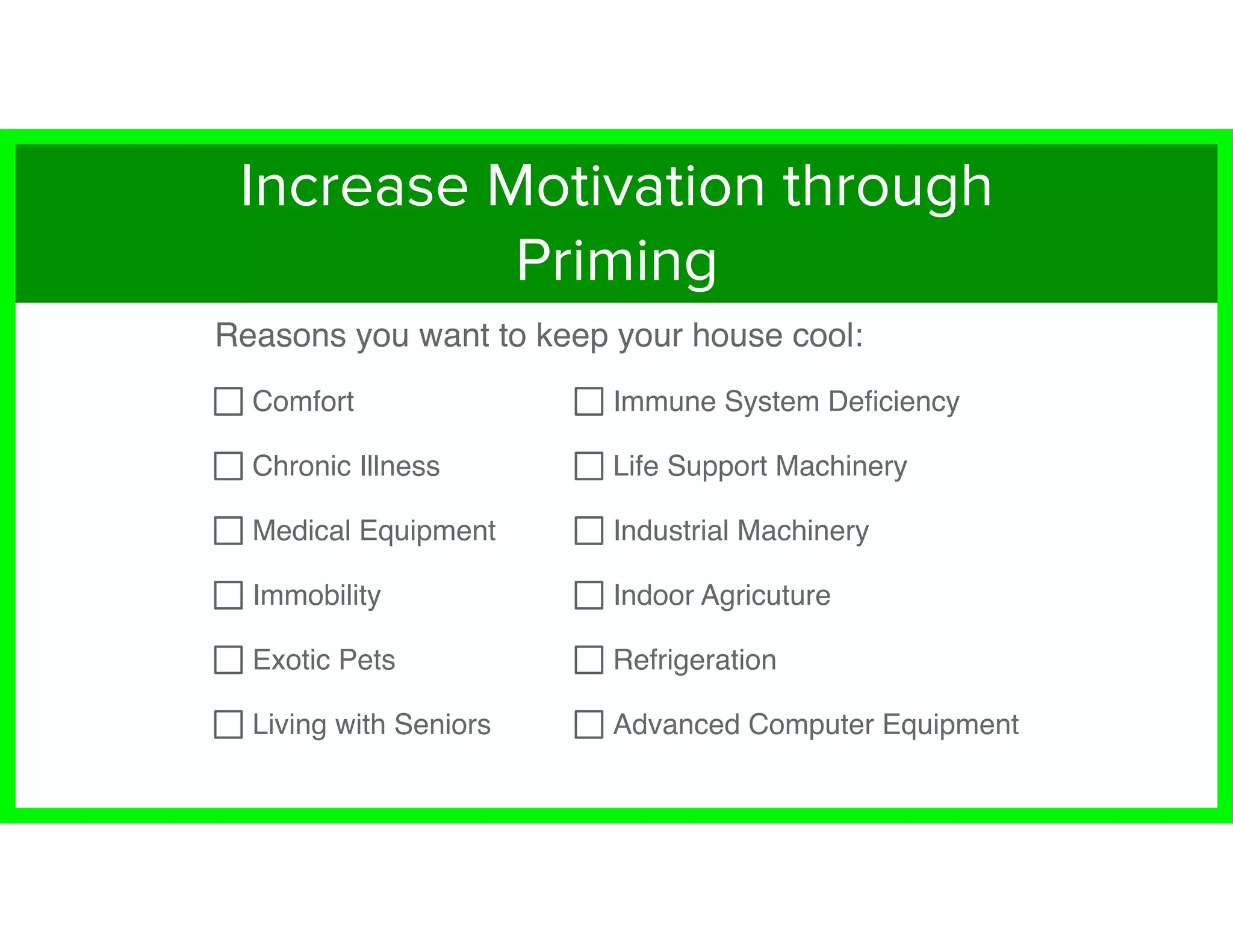 Reasons you want to keep your house cool:
Comfort
Chronic Illness
Medical Equipment
Immobility
Exotic Pets
Living with Seniors
Immune System Deﬁciency
Life Support Machinery
Industrial Machinery
Indoor Agricuture
Refrigeration
Advanced Computer Equipment
Increase Motivation through
Priming
 