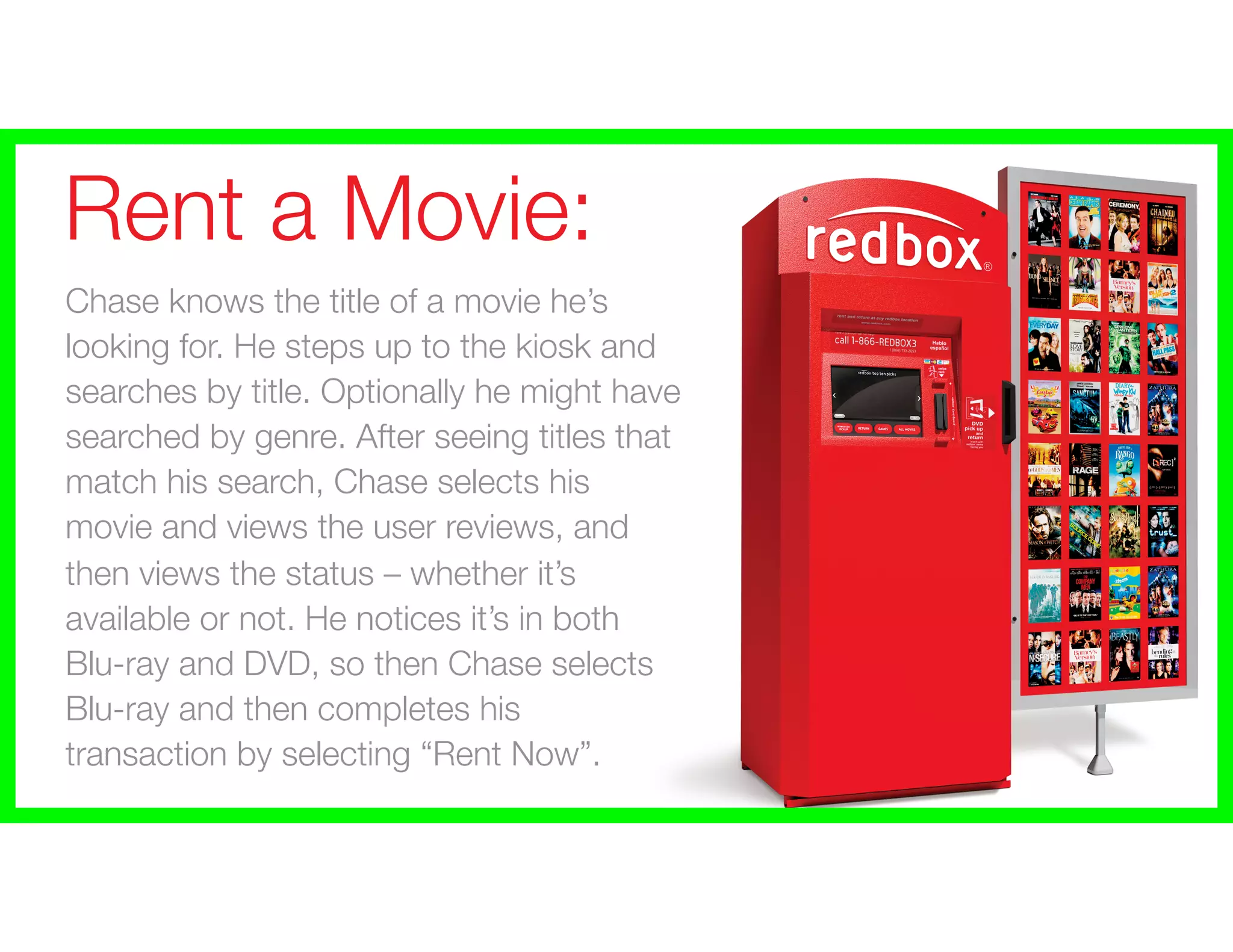 Rent a Movie:
Chase knows the title of a movie he’s
looking for. He steps up to the kiosk and
searches by title. Optionally he might have
searched by genre. After seeing titles that
match his search, Chase selects his
movie and views the user reviews, and
then views the status – whether it’s
available or not. He notices it’s in both
Blu-ray and DVD, so then Chase selects
Blu-ray and then completes his
transaction by selecting “Rent Now”.
 
