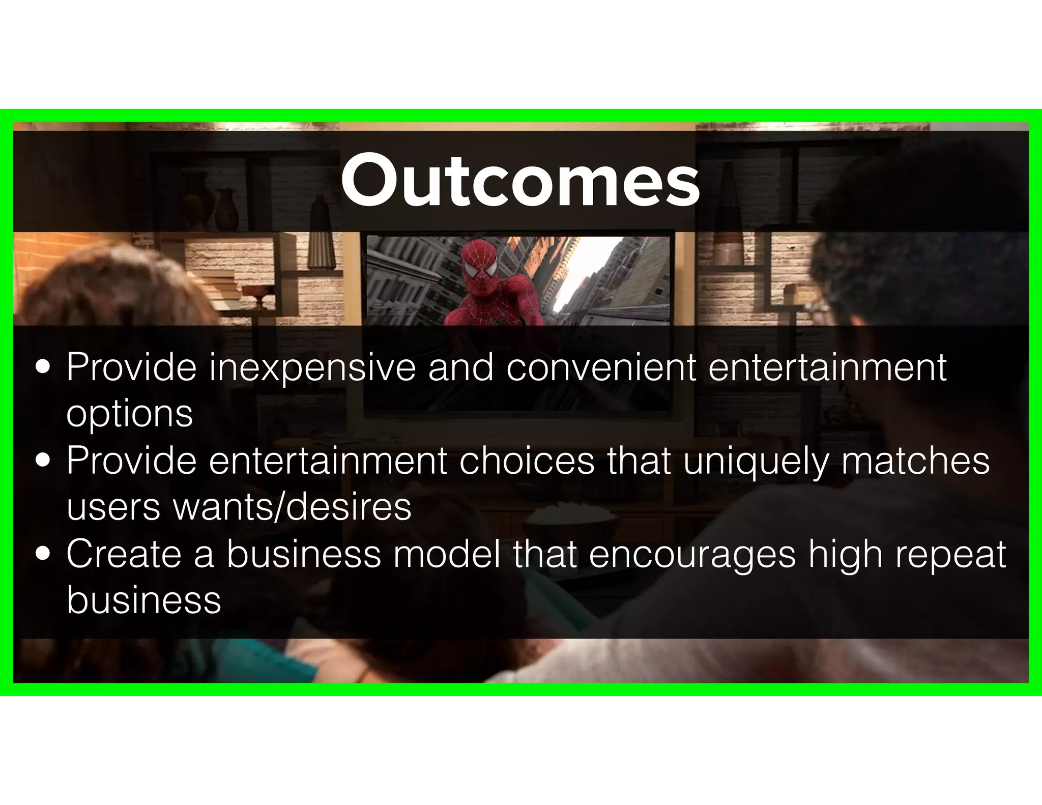Outcomes
• Provide inexpensive and convenient entertainment
options
• Provide entertainment choices that uniquely matches
users wants/desires
• Create a business model that encourages high repeat
business
 