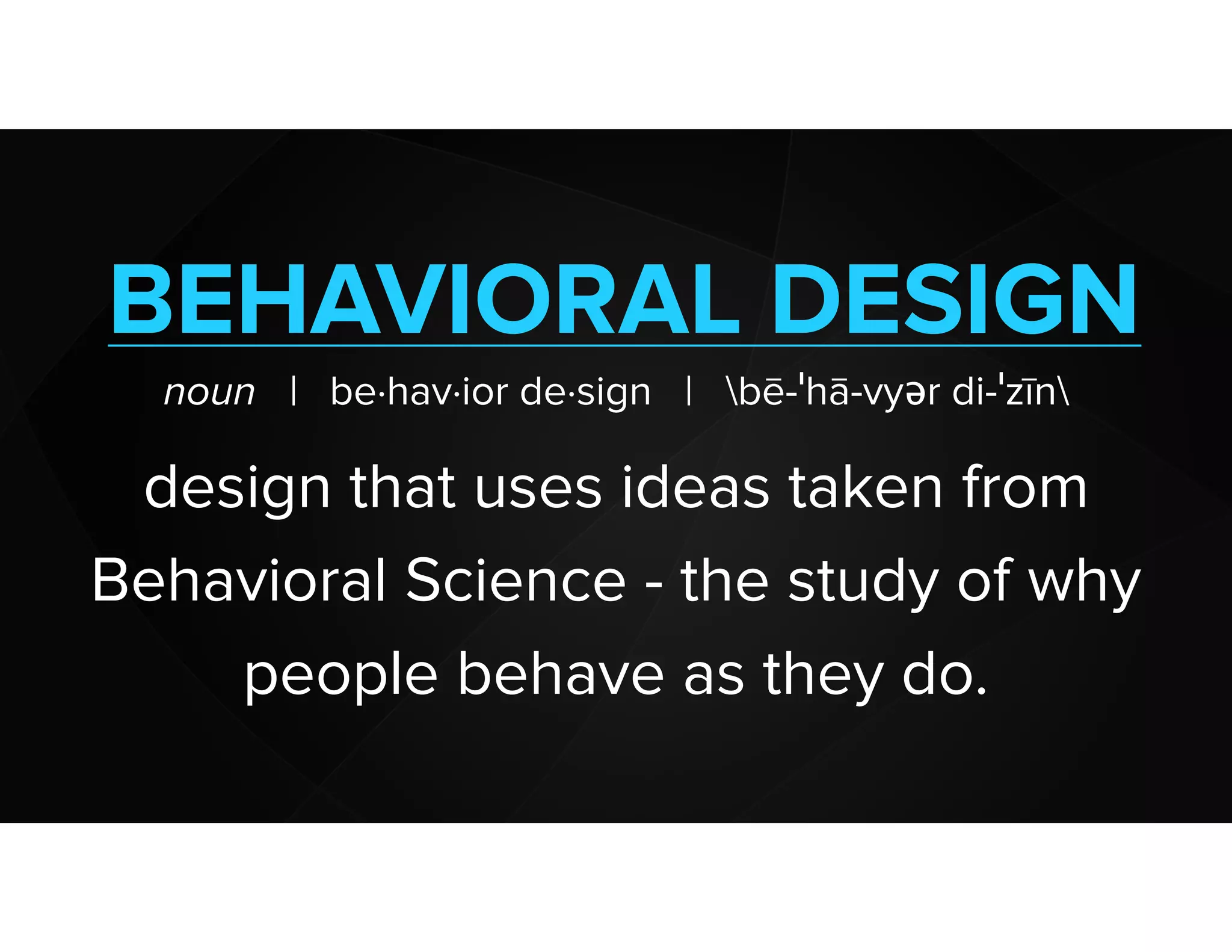 BEHAVIORAL DESIGN
noun | be·hav·ior de·sign | bē-ˈhā-vyər di-ˈzīn
design that uses ideas taken from
Behavioral Science - the study of why
people behave as they do.
 