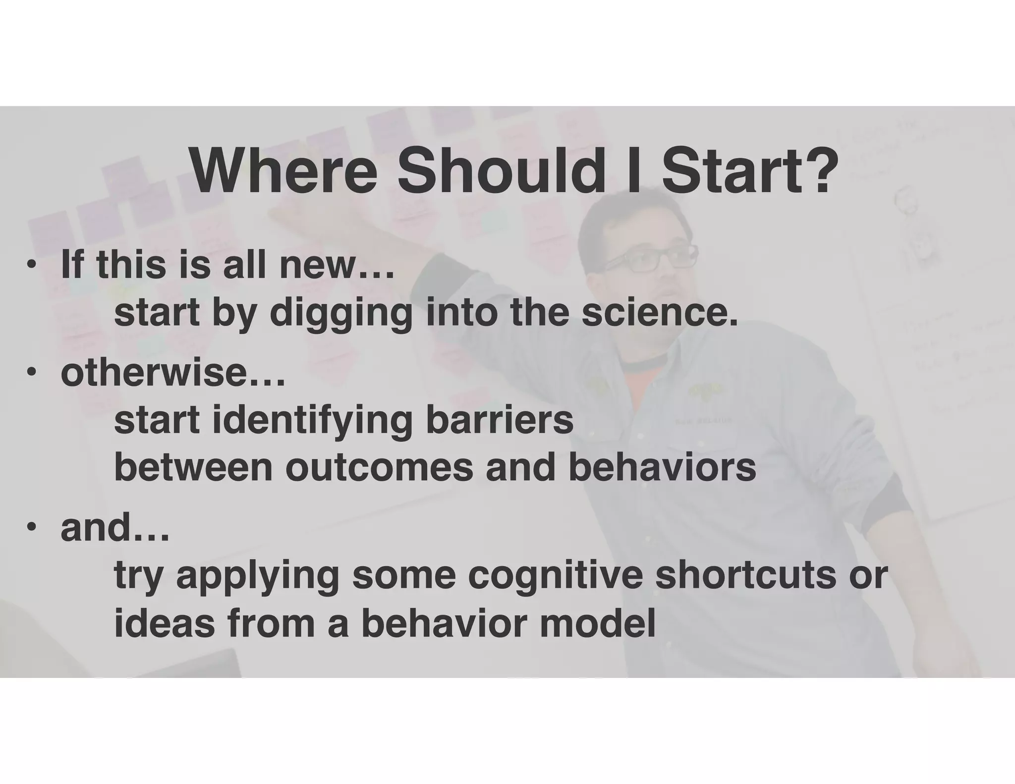 Where Should I Start?
• If this is all new…
start by digging into the science.
• otherwise…
start identifying barriers
between outcomes and behaviors
• and…
try applying some cognitive shortcuts or
ideas from a behavior model
 