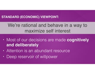 STANDARD (ECONOMIC) VIEWPOINT:
• Most of our decisions are made cognitively
and deliberately
• Attention is an abundant resource
• Deep reservoir of willpower
We’re rational and behave in a way to
maximize self interest
 