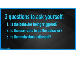 3 questions to ask yourself:
1. Is the behavior being triggered?
2. Is the user able to do the behavior?
3. Is the motivation sufficient?
@chrisshinkle
 