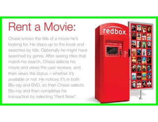 Rent a Movie:
Chase knows the title of a movie he’s
looking for. He steps up to the kiosk and
searches by title. Optionally he might have
searched by genre. After seeing titles that
match his search, Chase selects his
movie and views the user reviews, and
then views the status – whether it’s
available or not. He notices it’s in both
Blu-ray and DVD, so then Chase selects
Blu-ray and then completes his
transaction by selecting “Rent Now”.
 