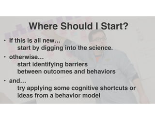 Where Should I Start?
• If this is all new…
start by digging into the science.
• otherwise…
start identifying barriers
between outcomes and behaviors
• and…
try applying some cognitive shortcuts or
ideas from a behavior model
 