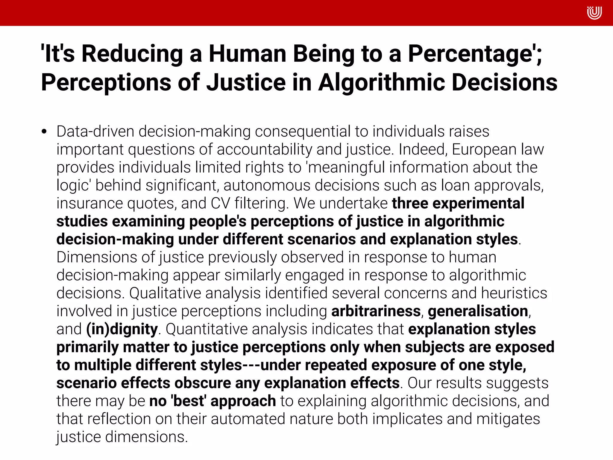 'It's Reducing a Human Being to a Percentage';
Perceptions of Justice in Algorithmic Decisions
• Data-driven decision-making consequential to individuals raises
important questions of accountability and justice. Indeed, European law
provides individuals limited rights to 'meaningful information about the
logic' behind significant, autonomous decisions such as loan approvals,
insurance quotes, and CV filtering. We undertake three experimental
studies examining people's perceptions of justice in algorithmic
decision-making under different scenarios and explanation styles.
Dimensions of justice previously observed in response to human
decision-making appear similarly engaged in response to algorithmic
decisions. Qualitative analysis identified several concerns and heuristics
involved in justice perceptions including arbitrariness, generalisation,
and (in)dignity. Quantitative analysis indicates that explanation styles
primarily matter to justice perceptions only when subjects are exposed
to multiple different styles---under repeated exposure of one style,
scenario effects obscure any explanation effects. Our results suggests
there may be no 'best' approach to explaining algorithmic decisions, and
that reflection on their automated nature both implicates and mitigates
justice dimensions.
 