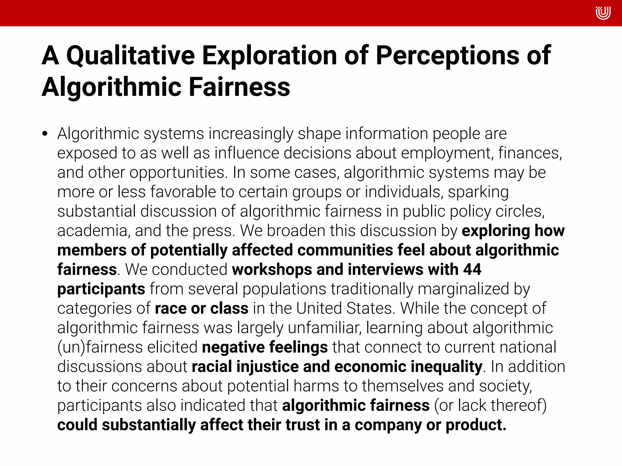 A Qualitative Exploration of Perceptions of
Algorithmic Fairness
• Algorithmic systems increasingly shape information people are
exposed to as well as influence decisions about employment, finances,
and other opportunities. In some cases, algorithmic systems may be
more or less favorable to certain groups or individuals, sparking
substantial discussion of algorithmic fairness in public policy circles,
academia, and the press. We broaden this discussion by exploring how
members of potentially affected communities feel about algorithmic
fairness. We conducted workshops and interviews with 44
participants from several populations traditionally marginalized by
categories of race or class in the United States. While the concept of
algorithmic fairness was largely unfamiliar, learning about algorithmic
(un)fairness elicited negative feelings that connect to current national
discussions about racial injustice and economic inequality. In addition
to their concerns about potential harms to themselves and society,
participants also indicated that algorithmic fairness (or lack thereof)
could substantially affect their trust in a company or product.
 