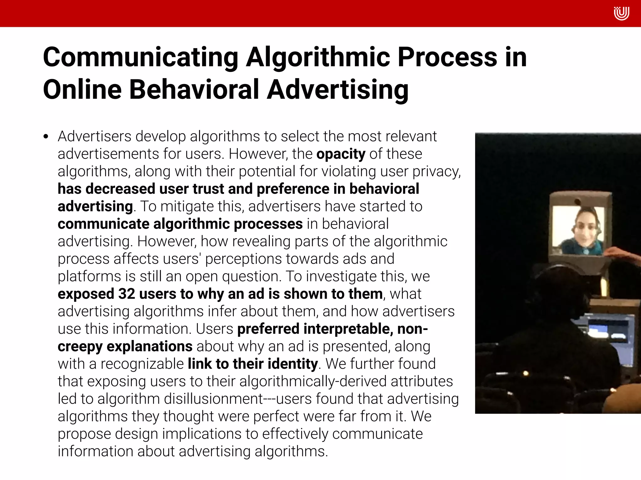 Communicating Algorithmic Process in
Online Behavioral Advertising
• Advertisers develop algorithms to select the most relevant
advertisements for users. However, the opacity of these
algorithms, along with their potential for violating user privacy,
has decreased user trust and preference in behavioral
advertising. To mitigate this, advertisers have started to
communicate algorithmic processes in behavioral
advertising. However, how revealing parts of the algorithmic
process affects users' perceptions towards ads and
platforms is still an open question. To investigate this, we
exposed 32 users to why an ad is shown to them, what
advertising algorithms infer about them, and how advertisers
use this information. Users preferred interpretable, non-
creepy explanations about why an ad is presented, along
with a recognizable link to their identity. We further found
that exposing users to their algorithmically-derived attributes
led to algorithm disillusionment---users found that advertising
algorithms they thought were perfect were far from it. We
propose design implications to effectively communicate
information about advertising algorithms.
 