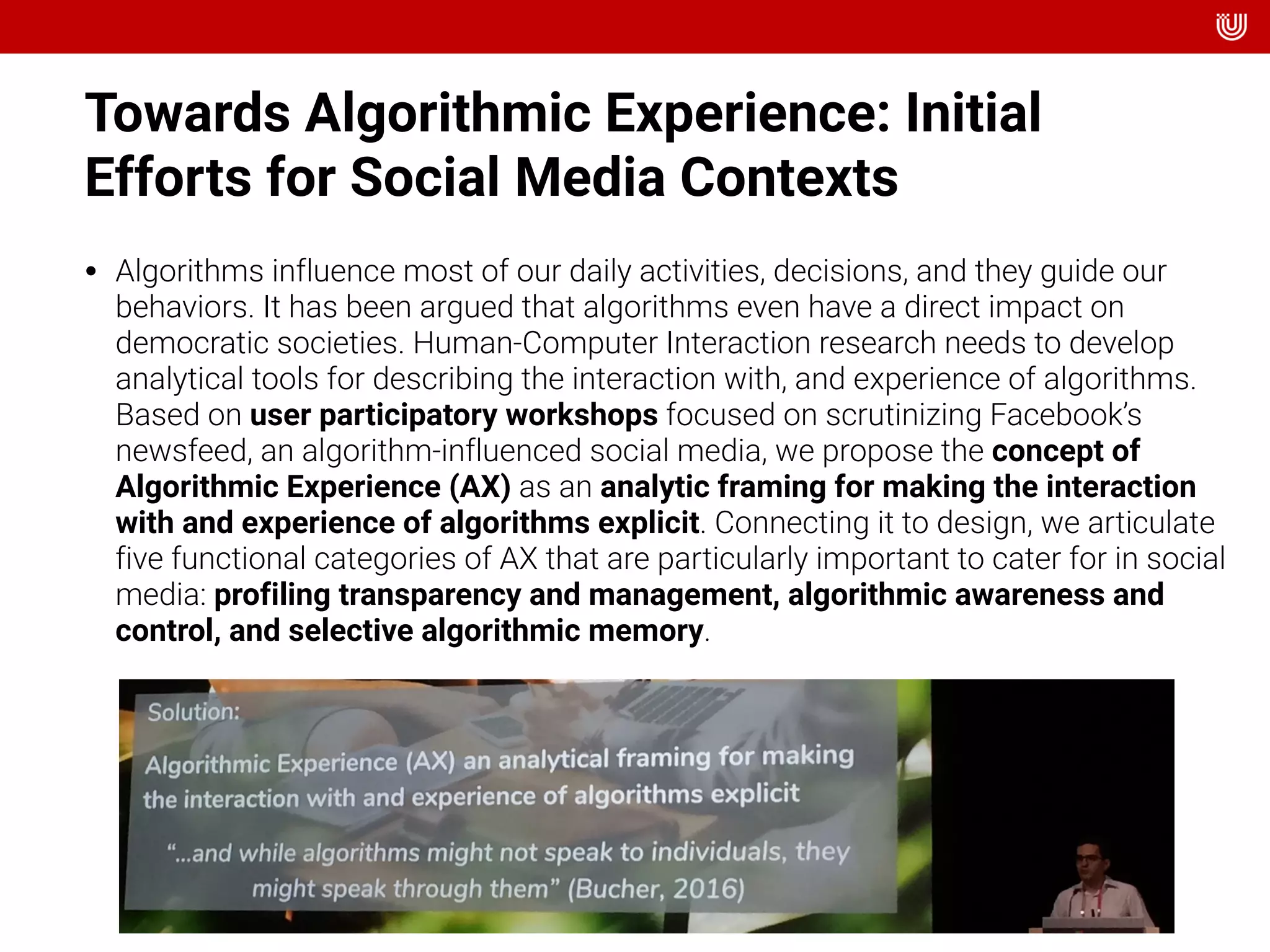 Towards Algorithmic Experience: Initial
Efforts for Social Media Contexts
• Algorithms influence most of our daily activities, decisions, and they guide our
behaviors. It has been argued that algorithms even have a direct impact on
democratic societies. Human-Computer Interaction research needs to develop
analytical tools for describing the interaction with, and experience of algorithms.
Based on user participatory workshops focused on scrutinizing Facebook’s
newsfeed, an algorithm-influenced social media, we propose the concept of
Algorithmic Experience (AX) as an analytic framing for making the interaction
with and experience of algorithms explicit. Connecting it to design, we articulate
five functional categories of AX that are particularly important to cater for in social
media: profiling transparency and management, algorithmic awareness and
control, and selective algorithmic memory.
 