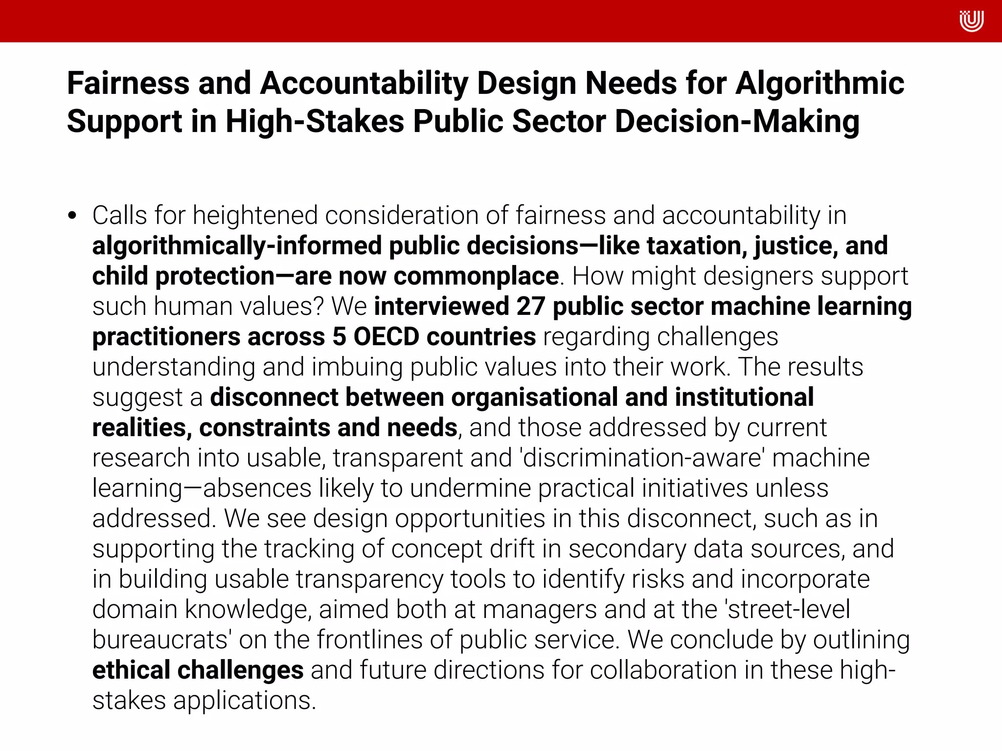 Fairness and Accountability Design Needs for Algorithmic
Support in High-Stakes Public Sector Decision-Making
• Calls for heightened consideration of fairness and accountability in
algorithmically-informed public decisions—like taxation, justice, and
child protection—are now commonplace. How might designers support
such human values? We interviewed 27 public sector machine learning
practitioners across 5 OECD countries regarding challenges
understanding and imbuing public values into their work. The results
suggest a disconnect between organisational and institutional
realities, constraints and needs, and those addressed by current
research into usable, transparent and 'discrimination-aware' machine
learning—absences likely to undermine practical initiatives unless
addressed. We see design opportunities in this disconnect, such as in
supporting the tracking of concept drift in secondary data sources, and
in building usable transparency tools to identify risks and incorporate
domain knowledge, aimed both at managers and at the 'street-level
bureaucrats' on the frontlines of public service. We conclude by outlining
ethical challenges and future directions for collaboration in these high-
stakes applications.
 