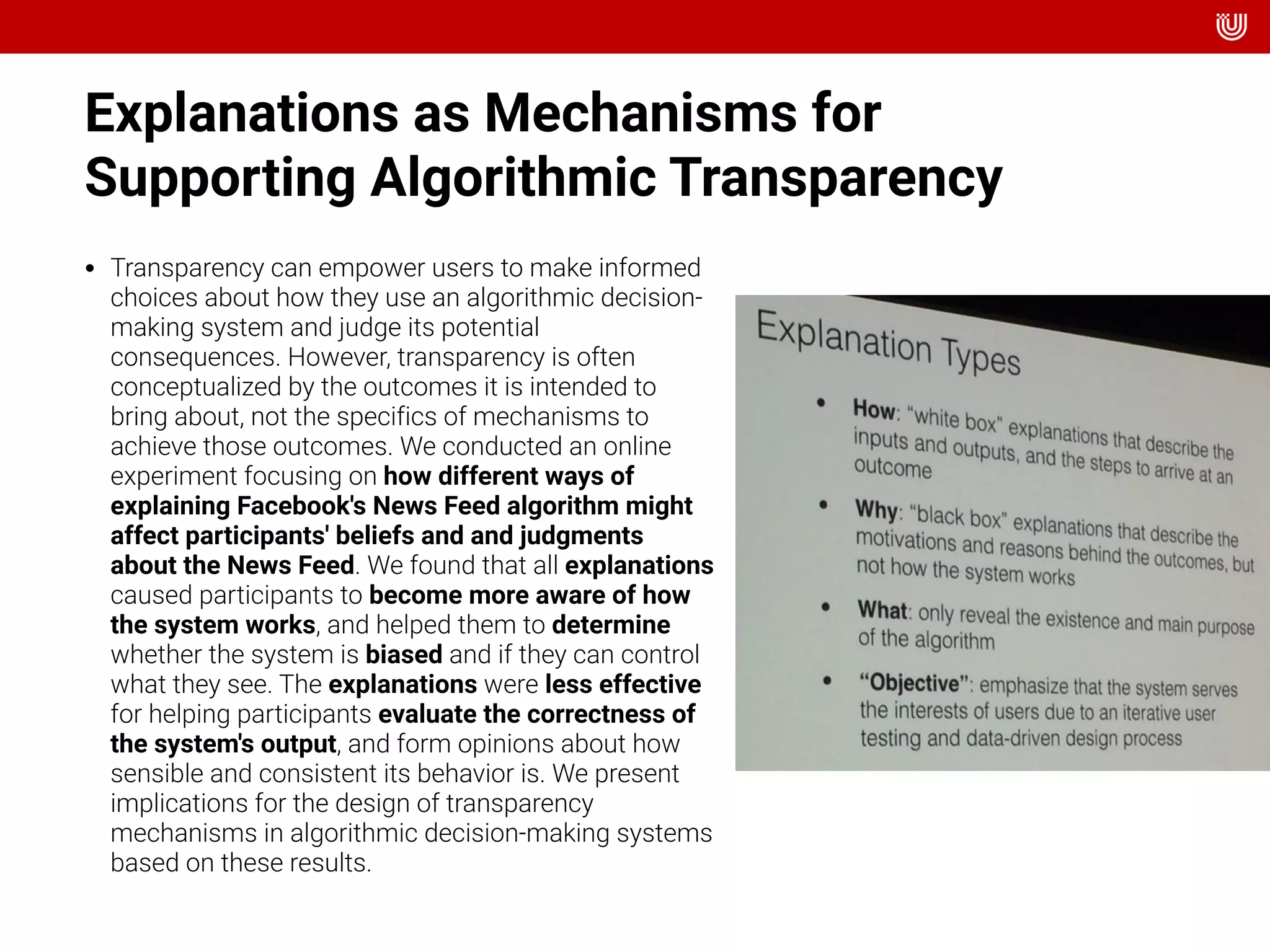 Explanations as Mechanisms for
Supporting Algorithmic Transparency  
• Transparency can empower users to make informed
choices about how they use an algorithmic decision-
making system and judge its potential
consequences. However, transparency is often
conceptualized by the outcomes it is intended to
bring about, not the specifics of mechanisms to
achieve those outcomes. We conducted an online
experiment focusing on how different ways of
explaining Facebook's News Feed algorithm might
affect participants' beliefs and and judgments
about the News Feed. We found that all explanations
caused participants to become more aware of how
the system works, and helped them to determine
whether the system is biased and if they can control
what they see. The explanations were less effective
for helping participants evaluate the correctness of
the system's output, and form opinions about how
sensible and consistent its behavior is. We present
implications for the design of transparency
mechanisms in algorithmic decision-making systems
based on these results.
 
