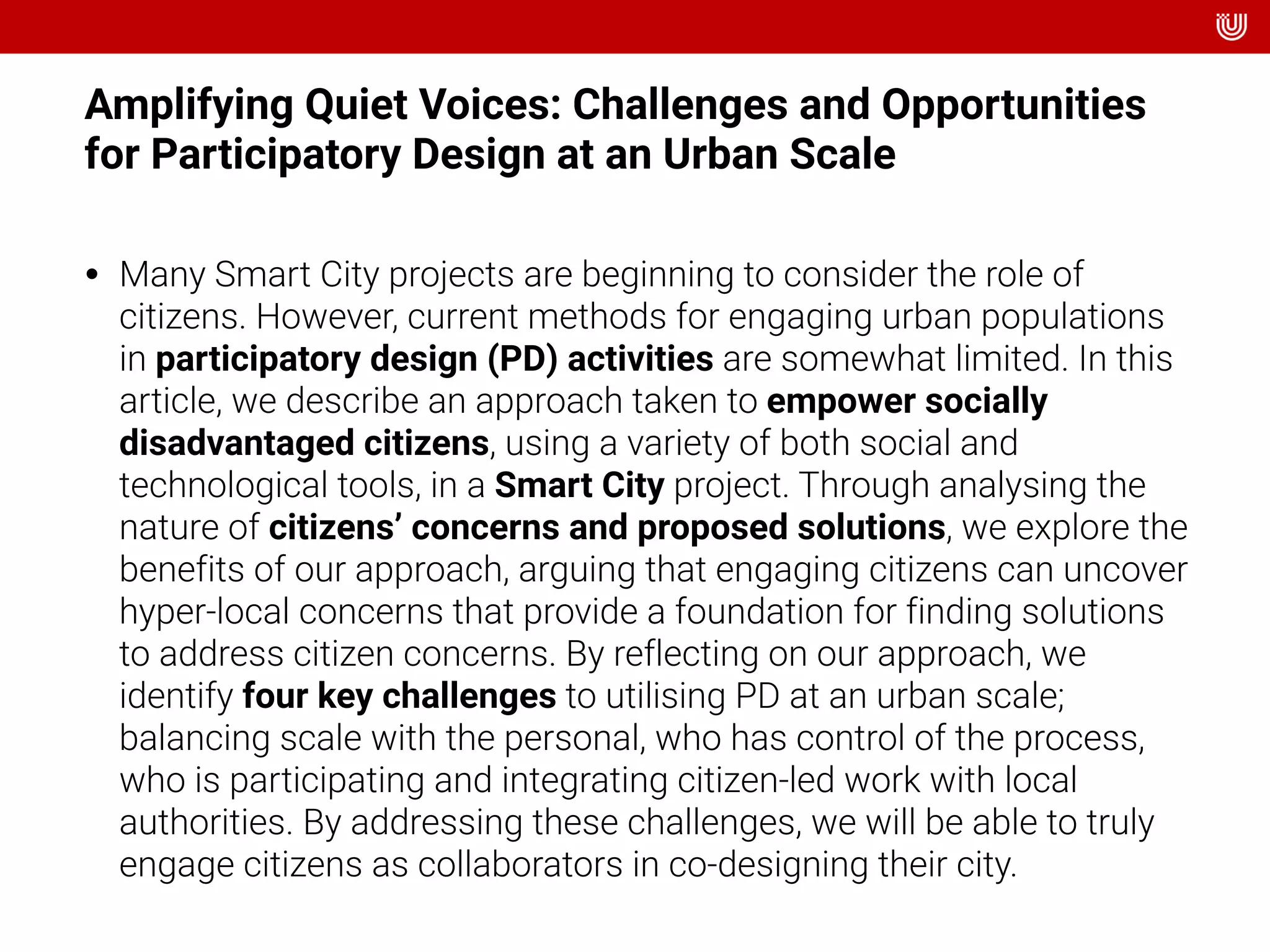 Amplifying Quiet Voices: Challenges and Opportunities
for Participatory Design at an Urban Scale
• Many Smart City projects are beginning to consider the role of
citizens. However, current methods for engaging urban populations
in participatory design (PD) activities are somewhat limited. In this
article, we describe an approach taken to empower socially
disadvantaged citizens, using a variety of both social and
technological tools, in a Smart City project. Through analysing the
nature of citizens’ concerns and proposed solutions, we explore the
benefits of our approach, arguing that engaging citizens can uncover
hyper-local concerns that provide a foundation for finding solutions
to address citizen concerns. By reflecting on our approach, we
identify four key challenges to utilising PD at an urban scale;
balancing scale with the personal, who has control of the process,
who is participating and integrating citizen-led work with local
authorities. By addressing these challenges, we will be able to truly
engage citizens as collaborators in co-designing their city.
 
