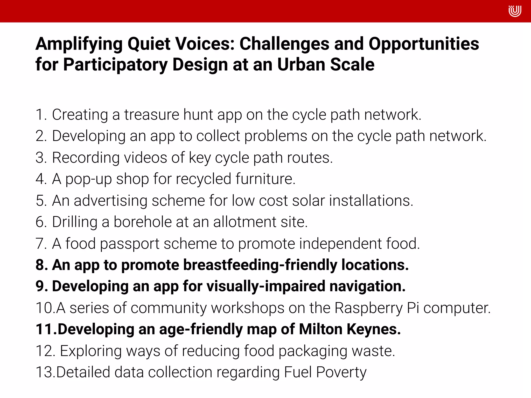 Amplifying Quiet Voices: Challenges and Opportunities
for Participatory Design at an Urban Scale
1. Creating a treasure hunt app on the cycle path network.
2. Developing an app to collect problems on the cycle path network.
3. Recording videos of key cycle path routes.
4. A pop-up shop for recycled furniture.
5. An advertising scheme for low cost solar installations.
6. Drilling a borehole at an allotment site.
7. A food passport scheme to promote independent food.
8. An app to promote breastfeeding-friendly locations.
9. Developing an app for visually-impaired navigation.
10.A series of community workshops on the Raspberry Pi computer.
11.Developing an age-friendly map of Milton Keynes.
12. Exploring ways of reducing food packaging waste.
13.Detailed data collection regarding Fuel Poverty
 