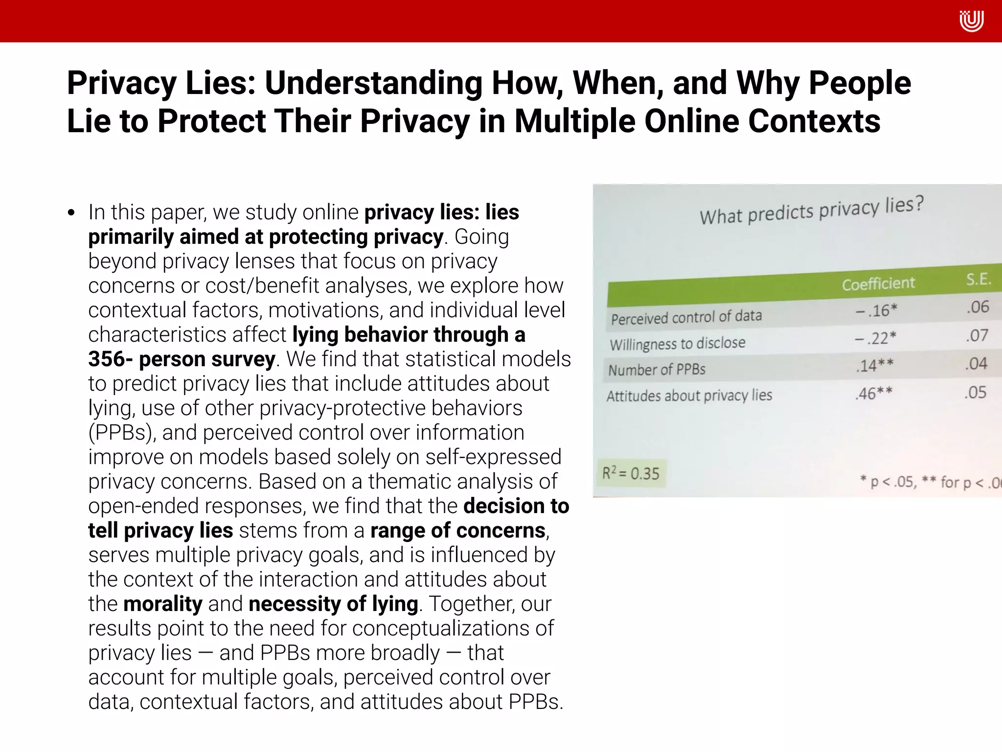 Privacy Lies: Understanding How, When, and Why People
Lie to Protect Their Privacy in Multiple Online Contexts
• In this paper, we study online privacy lies: lies
primarily aimed at protecting privacy. Going
beyond privacy lenses that focus on privacy
concerns or cost/benefit analyses, we explore how
contextual factors, motivations, and individual level
characteristics affect lying behavior through a
356- person survey. We find that statistical models
to predict privacy lies that include attitudes about
lying, use of other privacy-protective behaviors
(PPBs), and perceived control over information
improve on models based solely on self-expressed
privacy concerns. Based on a thematic analysis of
open-ended responses, we find that the decision to
tell privacy lies stems from a range of concerns,
serves multiple privacy goals, and is influenced by
the context of the interaction and attitudes about
the morality and necessity of lying. Together, our
results point to the need for conceptualizations of
privacy lies — and PPBs more broadly — that
account for multiple goals, perceived control over
data, contextual factors, and attitudes about PPBs.
 