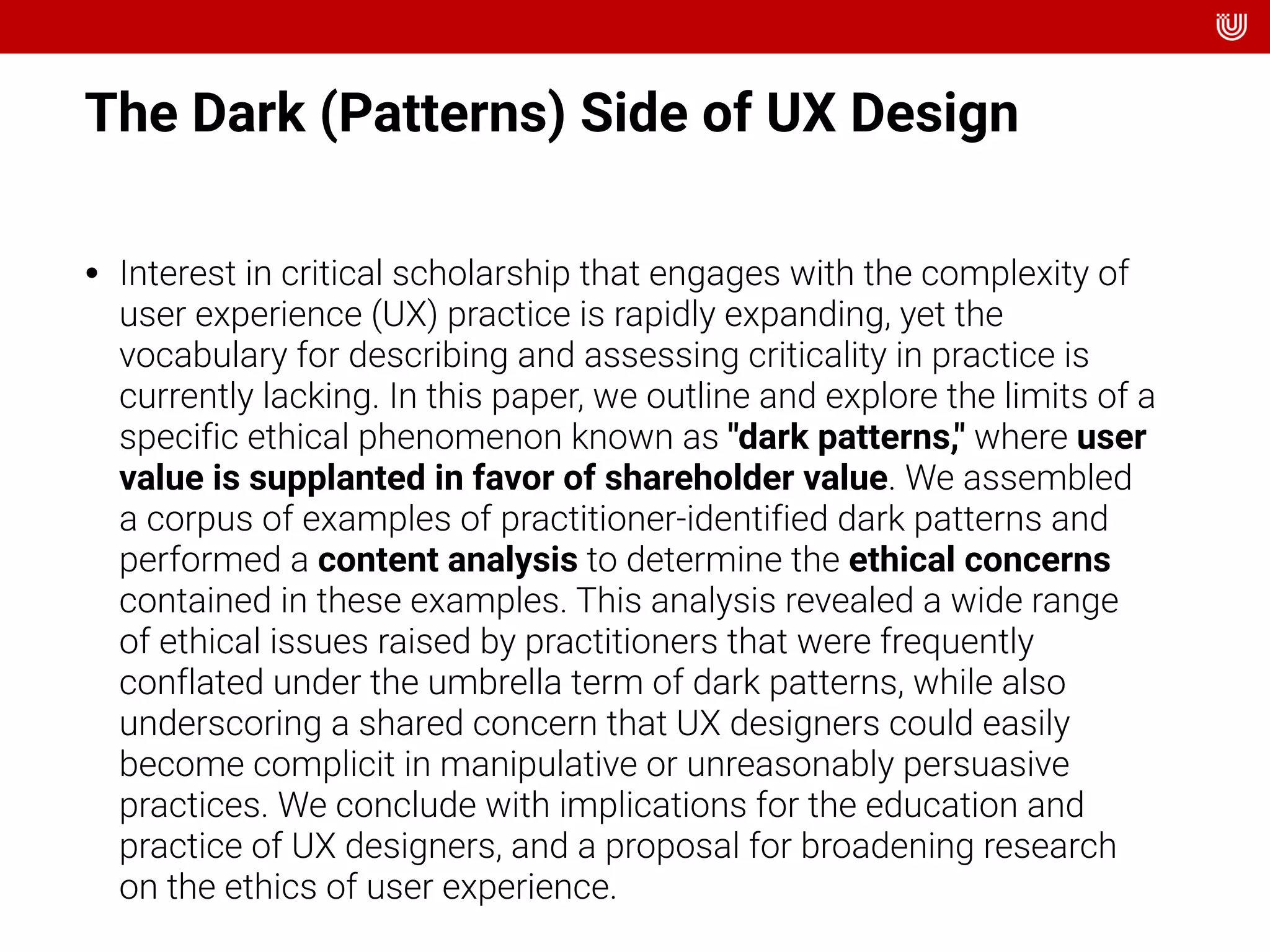 The Dark (Patterns) Side of UX Design
• Interest in critical scholarship that engages with the complexity of
user experience (UX) practice is rapidly expanding, yet the
vocabulary for describing and assessing criticality in practice is
currently lacking. In this paper, we outline and explore the limits of a
specific ethical phenomenon known as "dark patterns," where user
value is supplanted in favor of shareholder value. We assembled
a corpus of examples of practitioner-identified dark patterns and
performed a content analysis to determine the ethical concerns
contained in these examples. This analysis revealed a wide range
of ethical issues raised by practitioners that were frequently
conflated under the umbrella term of dark patterns, while also
underscoring a shared concern that UX designers could easily
become complicit in manipulative or unreasonably persuasive
practices. We conclude with implications for the education and
practice of UX designers, and a proposal for broadening research
on the ethics of user experience.
 