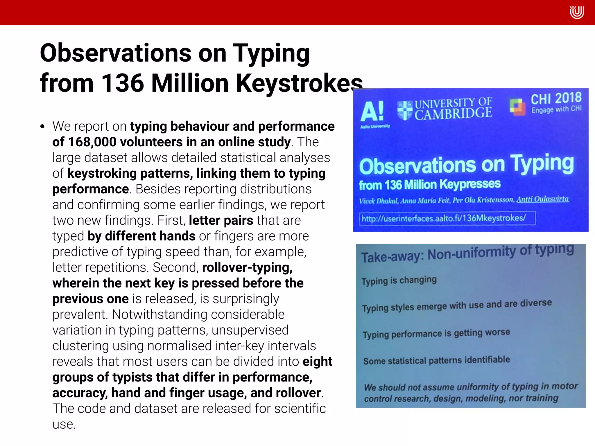 Observations on Typing  
from 136 Million Keystrokes
• We report on typing behaviour and performance
of 168,000 volunteers in an online study. The
large dataset allows detailed statistical analyses
of keystroking patterns, linking them to typing
performance. Besides reporting distributions
and confirming some earlier findings, we report
two new findings. First, letter pairs that are
typed by different hands or fingers are more
predictive of typing speed than, for example,
letter repetitions. Second, rollover-typing,
wherein the next key is pressed before the
previous one is released, is surprisingly
prevalent. Notwithstanding considerable
variation in typing patterns, unsupervised
clustering using normalised inter-key intervals
reveals that most users can be divided into eight
groups of typists that differ in performance,
accuracy, hand and finger usage, and rollover.
The code and dataset are released for scientific
use.
 