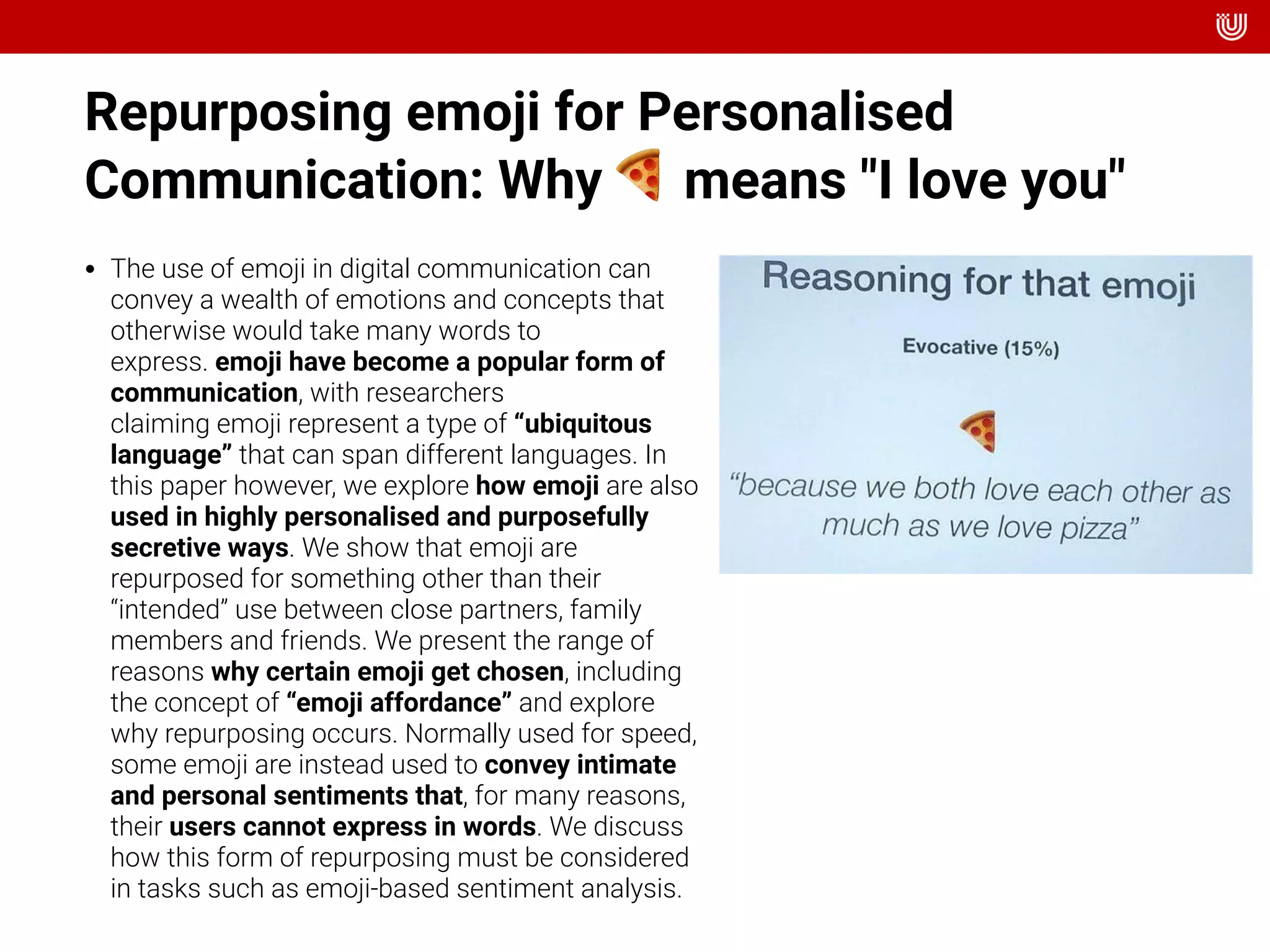 Repurposing emoji for Personalised
Communication: Why 🍕 means "I love you"
• The use of emoji in digital communication can
convey a wealth of emotions and concepts that
otherwise would take many words to
express. emoji have become a popular form of
communication, with researchers
claiming emoji represent a type of “ubiquitous
language” that can span different languages. In
this paper however, we explore how emoji are also
used in highly personalised and purposefully
secretive ways. We show that emoji are
repurposed for something other than their
“intended” use between close partners, family
members and friends. We present the range of
reasons why certain emoji get chosen, including
the concept of “emoji affordance” and explore
why repurposing occurs. Normally used for speed,
some emoji are instead used to convey intimate
and personal sentiments that, for many reasons,
their users cannot express in words. We discuss
how this form of repurposing must be considered
in tasks such as emoji-based sentiment analysis.
 