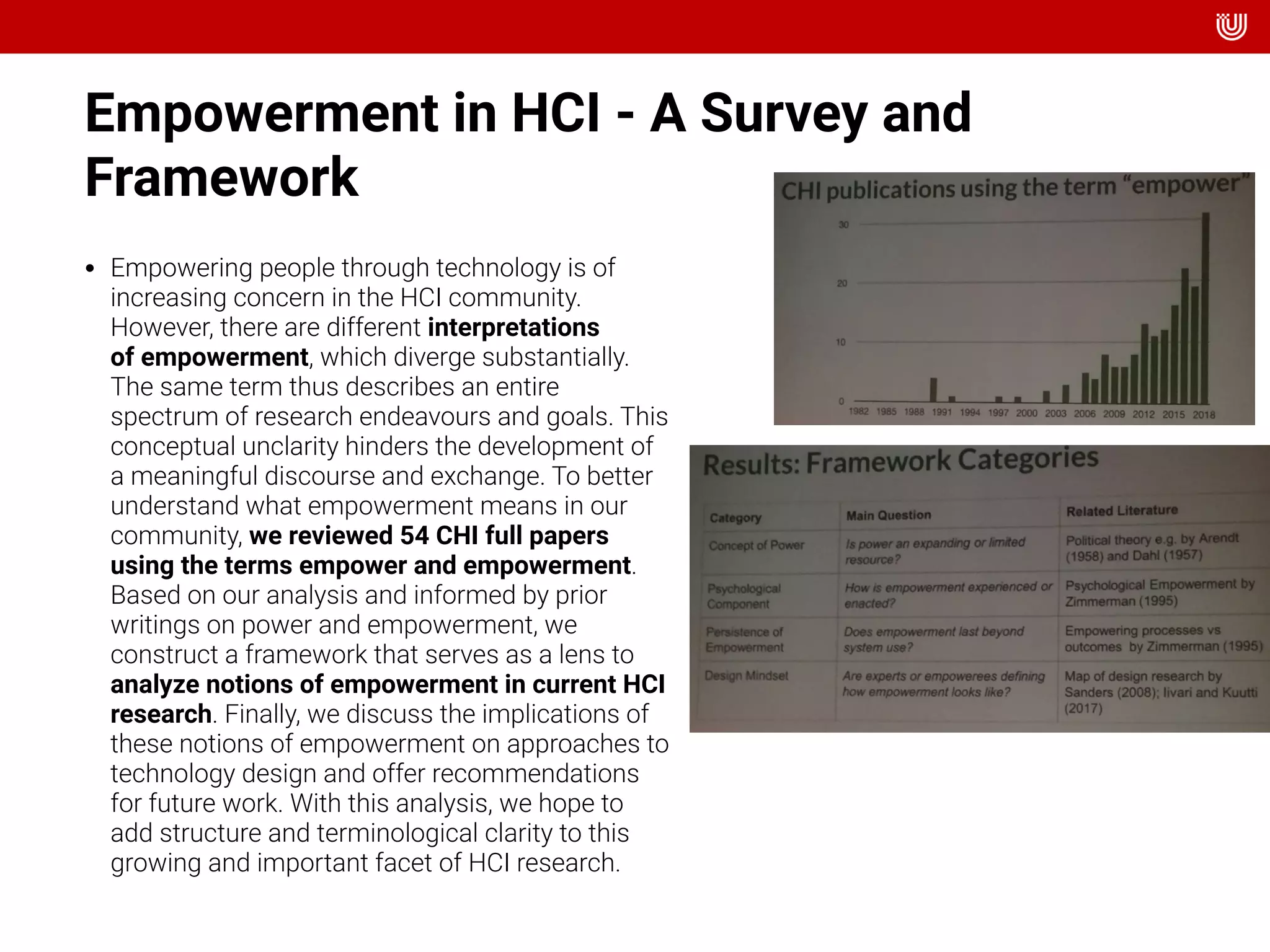Empowerment in HCI - A Survey and
Framework
• Empowering people through technology is of
increasing concern in the HCI community.
However, there are different interpretations
of empowerment, which diverge substantially.
The same term thus describes an entire
spectrum of research endeavours and goals. This
conceptual unclarity hinders the development of
a meaningful discourse and exchange. To better
understand what empowerment means in our
community, we reviewed 54 CHI full papers
using the terms empower and empowerment.
Based on our analysis and informed by prior
writings on power and empowerment, we
construct a framework that serves as a lens to
analyze notions of empowerment in current HCI
research. Finally, we discuss the implications of
these notions of empowerment on approaches to
technology design and offer recommendations
for future work. With this analysis, we hope to
add structure and terminological clarity to this
growing and important facet of HCI research.
 