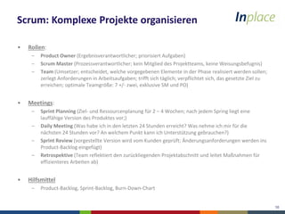 10
Scrum: Komplexe Projekte organisieren
• Rollen:
– Product Owner (Ergebnisverantwortlicher; priorisiert Aufgaben)
– Scrum Master (Prozessverantwortlicher; kein Mitglied des Projektteams, keine Weisungsbefugnis)
– Team (Umsetzer; entscheidet, welche vorgegebenen Elemente in der Phase realisiert werden sollen;
zerlegt Anforderungen in Arbeitsaufgaben; trifft sich täglich; verpflichtet sich, das gesetzte Ziel zu
erreichen; optimale Teamgröße: 7 +/- zwei, exklusive SM und PO)
• Meetings:
– Sprint Planning (Ziel- und Ressourcenplanung für 2 – 4 Wochen; nach jedem Spring liegt eine
lauffähige Version des Produktes vor;)
– Daily Meeting (Was habe ich in den letzten 24 Stunden erreicht? Was nehme ich mir für die
nächsten 24 Stunden vor? An welchem Punkt kann ich Unterstützung gebrauchen?)
– Sprint Review (vorgestellte Version wird vom Kunden geprüft; Änderungsanforderungen werden ins
Product-Backlog eingefügt)
– Retrospektive (Team reflektiert den zurückliegenden Projektabschnitt und leitet Maßnahmen für
effizienteres Arbeiten ab)
• Hilfsmittel
– Product-Backlog, Sprint-Backlog, Burn-Down-Chart
 
