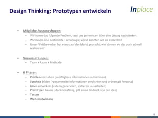 12
Design Thinking: Prototypen entwickeln
• Mögliche Ausgangsfragen:
– Wir haben das folgende Problem, lasst uns gemeinsam über eine Lösung nachdenken.
– Wir haben eine bestimmte Technologie; wofür könnten wir sie einsetzen?
– Unser Wettbewerber hat etwas auf den Markt gebracht; wie können wir das auch schnell
realisieren?
• Voraussetzungen:
– Team + Raum + Methode
• 6 Phasen:
– Problem verstehen (=verfügbare Informationen aufnehmen)
– Synthese bilden (=gesammelte Informationen verdichten und ordnen; zB Persona)
– Ideen entwickeln (=Ideen generieren, sortieren, ausarbeiten)
– Prototypen bauen (=funktionsfähig, gibt einen Eindruck von der Idee)
– Testen
– Weiterentwickeln
 