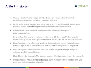 4
Agile Prinzipien
• Unsere höchste Priorität ist es, den Kunden durch frühe und kontinuierliche
Auslieferung wertvoller Software zufrieden zu stellen.
• Heisse Anforderungsänderungen selbst spät in der Entwicklung willkommen. Agile
Prozesse nutzen Veränderungen zum Wettbewerbsvorteil des Kunden.
• Fachexperten und Entwickler müssen während des Projektes täglich
zusammenarbeiten.
• Errichte Projekte rund um motivierte Individuen. Gib ihnen das Umfeld und die
Unterstützung, die sie benötigen und vertraue darauf, dass sie die Aufgabe erledigen.
• Die effizienteste und effektivste Methode, Informationen an und innerhalb eines
Entwicklungsteams zu übermitteln, ist im Gespräch von Angesicht zu Angesicht.
• Die Auftraggeber, Entwickler und Benutzer sollten ein gleichmäßiges Tempo auf
unbegrenzte Zeit halten können.
• Einfachheit – die Kunst, die Menge nicht getaner Arbeit zu maximieren – ist essenziell.
• In regelmäßigen Abständen reflektiert das Team, wie es effektiver werden kann und
passt sein Verhalten entsprechend an.
 