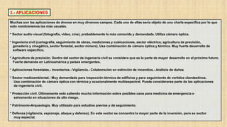 3.- APLICACIONES
Muchas son las aplicaciones de drones en muy diversos campos. Cada una de ellas sería objeto de una charla específica por lo que
solo nombraremos las más usuales.
* Sector audio visual (fotografía, video, cine), probablemente la más conocida y demandada. Utiliza cámara óptica.
* Ingeniería civil (cartografía, seguimiento de obras, mediciones y cubicaciones, sector eléctrico, agricultura de precisión,
ganadería y cinegética, sector forestal, sector minero). Usa combinación de cámara óptica y térmica. Muy fuerte desarrollo de
software específico.
* Agricultura de precisión. Dentro del sector de ingeniería civil se considera que es la parte de mayor desarrollo en el próximo futuro.
Fuerte demanda en Latinoamérica y países emergentes.
* Aplicaciones forestales.- Inventarios.- Vigilancia.- Colaboración en extinción de incendios.- Análisis de daños
* Sector medioambiental.- Muy demandada para inspección térmica de edificios y para seguimiento de vertidos clandestinos.
Usa combinación de cámara óptica con térmica y ocasionalmente multiespectral. Puede considerarse parte de las aplicaciones
de ingeniería civil.
* Protección civil. Últimamente está saliendo mucha información sobre posibles usos para medicina de emergencia o
salvamento en situaciones de alto riesgo.
* Patrimonio-Arqueología. Muy utilizado para estudios previos y de seguimiento.
* Defensa (vigilancia, espionaje, ataque y defensa). En este sector se concentra la mayor parte de la inversión, pero es sector
muy especial.
 