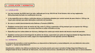 4.1.- LEGISLACIÓN
 Ley muy reciente, ley 8/2014 del 4 de Julio, ratificada por la Ley 18/2.014 de 15 de Octubre. Aún no hay reglamento.
Está presentado borrador de modificación de la ley
 La ley especifica que se refiere a vehículos aéreos no tripulados pilotados por control remoto de peso inferior a 150 kg o de
mayor peso siempre que estén dedicados a extinción de incendios.
 Se crea un comité interministerial entre Defensa y Fomento (CIDEFO).
 Establece normas para naves de menos de 2 Kg, entre 2 y 25 kg y superiores a 25 kg siempre que no superen los 150 kg y
posibilidades y zonas de vuelo. Las zonas interiores no están incluidas en la ley.
 Especifica que los vuelos deben ser diurnos y distingue los vuelos que entran dentro del alcance visual del operador.
 Establece normas para la homologación de pilotos de drones, supervisión por parte de la Agencia Estatal de Seguridad Aérea
(AESA), aprobación previa de vuelos, seguro de responsabilidad civil del operador (mínimo 500.000 €)
4.2.- NORMATIVA.
La ausencia de normativa a nivel mundial lleva a un descontrol en fabricación y comercialización, sin una distinción clara entre
“juguete” y “equipo semiprofesional”.
Actualmente y debido a los últimos accidentes hay una fuerte presión para sacar normativa Código Seguridad Máquina con
obligatoriedad de llevar certificado de fabricación, manual de instrucciones e identificación del comprador por la comercializadora.
4.- LEGISLACIÓN Y NORMATIVA
 