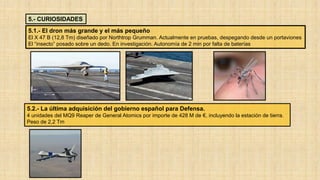 5.- CURIOSIDADES
5.1.- El dron más grande y el más pequeño
El X 47 B (12,8 Tm) diseñado por Northtrop Grumman. Actualmente en pruebas, despegando desde un portaviones
El “insecto” posado sobre un dedo. En investigación. Autonomía de 2 min por falta de baterías
5.2.- La última adquisición del gobierno español para Defensa.
4 unidades del MQ9 Reaper de General Atomics por importe de 428 M de €, incluyendo la estación de tierra.
Peso de 2,2 Tm
 