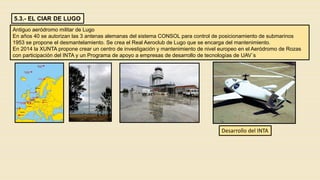 5.3.- EL CIAR DE LUGO
Antiguo aeródromo militar de Lugo
En años 40 se autorizan las 3 antenas alemanas del sistema CONSOL para control de posicionamiento de submarinos
1953 se propone el desmantelamiento. Se crea el Real Aeroclub de Lugo que se encarga del mantenimiento.
En 2014 la XUNTA propone crear un centro de investigación y mantenimiento de nivel europeo en el Aeródromo de Rozas
con participación del INTA y un Programa de apoyo a empresas de desarrollo de tecnologías de UAV´s
Desarrollo del INTA
 