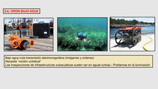 5.4.- DRON BAJO AGUA
Bajo agua nula transmisión electromagnética (imágenes y ordenes)
Necesita “cordón umbilical”
Las inaspecciones de infraestructuras subacuáticas suelen ser en aguas turbias.- Problemas en la iluminación
 