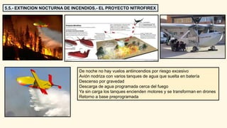 5.5.- EXTINCION NOCTURNA DE INCENDIOS.- EL PROYECTO NITROFIREX
De noche no hay vuelos antiincendios por riesgo excesivo
Avión nodriza con varios tanques de agua que suelta en batería
Descenso por gravedad
Descarga de agua programada cerca del fuego
Ya sin carga los tanques encienden motores y se transforman en drones
Retorno a base preprogramada
 