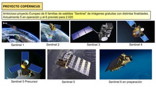 PROYECTO COPÉRNICUS
Ambicioso proyecto Europeo de 6 familias de satélites “Sentinel” de imágenes gratuitas con distintas finalidades.
Actualmente 5 en operación y el 6 previsto para 2.020
Sentinel 1 Sentinel 2 Sentinel 3 Sentinel 4
Sentinel 5 Precursor Sentinel 5 Sentinel 6 en preparación
 