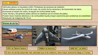 2.2.2.- DRONES
Vehículos aéreos no tripulados (UAV). Portadores de sensores de medición.
Llevan software propio de control de vuelo, de control de los sensores y de transmisión de datos.
Incorporan el equipo de vuelo y el equipo de control desde suelo.
Tipos: Ala fija y ala giratoria (éstos últimos se clasifican por el número de palas).
Pueden llevar motores eléctricos o de combustible líquido (mayor autonomía pero problemas de estabilidad)
Resolución de imágenes de 10 cm
TRIMBLE de Geotronics
Drones de ala fija
UAV’s de Flightech Systems
El dron de ala fija desarrolla más velocidad que el de rotatoria y tiene mayor autonomía (llega a 2 horas)
HAWK SKY 1 de Halifax
 