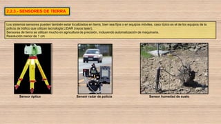 2.2.3.- SENSORES DE TIERRA
Los sistemas sensores pueden también estar localizados en tierra, bien sea fijos o en equipos móviles, caso típico es el de los equipos de la
policía de tráfico que utilizan tecnología LIDAR (rayos laser).
Sensores de tierra se utilizan mucho en agricultura de precisión, incluyendo automatización de maquinaria.
Resolución menor de 1 cm
Sensor óptico Sensor radar de policía Sensor humedad de suelo
 
