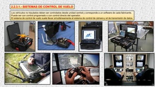 2.2.3.1.- SISTEMAS DE CONTROL DE VUELO
Los vehículos no tripulados deben ser controlados desde unidad central y corresponde a un software de cada fabricante.
Puede ser con control programado o con control directo del operador.
El sistema de control de vuelo suele llevar simultáneamente el sistema de control de cámara y el de transmisión de datos.
 