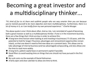 Becoming	
  a	
  great	
  investor	
  and	
  
a	
  mul2disciplinary	
  thinker...	
  
“It’s	
   kind	
   of	
   fun	
   to	
   sit	
   there	
   and	
   ou2hink	
   people	
   who	
   are	
   way	
   smarter	
   than	
   you	
   are	
   because	
  
you’ve	
  trained	
  yourself	
  to	
  be	
  more	
  objec<ve	
  and	
  more	
  mul<disciplinary.	
  Furthermore,	
  there	
  is	
  a	
  
lot	
  of	
  money	
  in	
  it,	
  as	
  I	
  can	
  tes<fy	
  from	
  my	
  own	
  personal	
  experience.”	
  -­‐Charlie	
  Munger	
  
	
  
The	
  above	
  quote	
  is	
  one	
  I	
  think	
  about	
  o?en.	
  And	
  as	
  I	
  do,	
  I	
  am	
  reminded	
  of	
  a	
  goal	
  of	
  becoming	
  
both	
  a	
  great	
  investor	
  as	
  well	
  as	
  a	
  mul2disciplinary	
  thinker.	
  If	
  one	
  is	
  in	
  the	
  investment	
  business,	
  
there	
  are	
  a	
  few	
  things	
  that	
  I	
  think	
  are	
  key	
  in	
  order	
  to	
  achieve	
  this:	
  	
  
u  A	
  long-­‐term	
  2me	
  horizon	
  when	
  looking	
  at	
  and	
  inves2ng	
  in	
  businesses	
  (~5-­‐10	
  years,	
  with	
  the	
  
poten2al	
  to	
  hold	
  for	
  longer	
  if	
  business	
  advantages	
  and	
  reinvestment	
  opportuni2es	
  remain	
  
intact),	
  so	
  that	
  one	
  doesn't	
  need	
  to	
  ﬁnd	
  new	
  ideas	
  on	
  a	
  constant	
  basis.	
  This	
  allows	
  one	
  to	
  
take	
  advantage	
  of	
  internal	
  business	
  (and	
  tax-­‐advantaged)	
  compounding,	
  and	
  also	
  allows	
  one	
  
the	
  2me	
  to	
  read	
  more	
  widely.	
  
u  A	
  long-­‐term,	
  pa2ent	
  capital	
  base	
  or	
  permanent	
  capital	
  if	
  possible.	
  
u  Good	
  ﬁlters	
  to	
  avoid	
  was2ng	
  2me	
  on	
  things	
  that	
  one	
  should	
  not	
  have	
  pursued	
  in	
  the	
  ﬁrst	
  
place.	
  
u  No	
  sunk	
  costs	
  via	
  the	
  example	
  of	
  Daniel	
  Kahneman.	
  	
  
u  A	
  fairly	
  open	
  and	
  clear	
  calendar	
  to	
  allow	
  one	
  2me	
  to	
  think.	
  
 