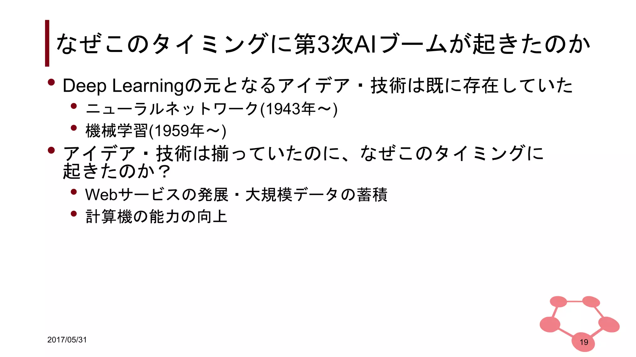 2017/05/31
なぜこのタイミングに第3次AIブームが起きたのか
• Deep Learningの元となるアイデア・技術は既に存在していた
• ニューラルネットワーク(1943年〜)
• 機械学習(1959年〜)
• アイデア・技術は揃っていたのに、なぜこのタイミングに
起きたのか？
• Webサービスの発展・大規模データの蓄積
• 計算機の能力の向上
19
 