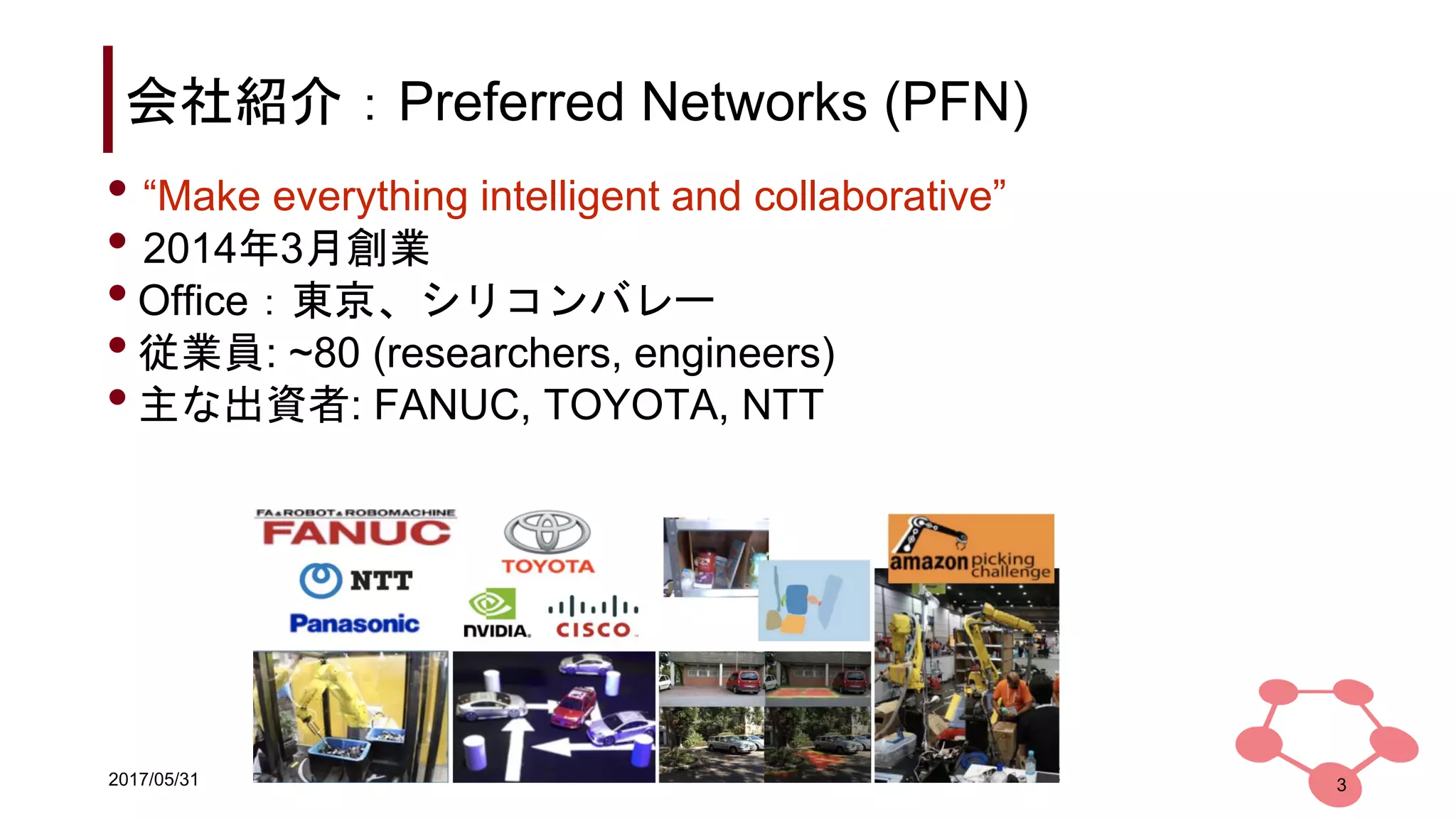 2017/05/31
会社紹介：Preferred Networks (PFN)
• “Make everything intelligent and collaborative”
• 2014年3月創業
•Office：東京、シリコンバレー
•従業員: ~80 (researchers, engineers)
•主な出資者: FANUC, TOYOTA, NTT
3
 