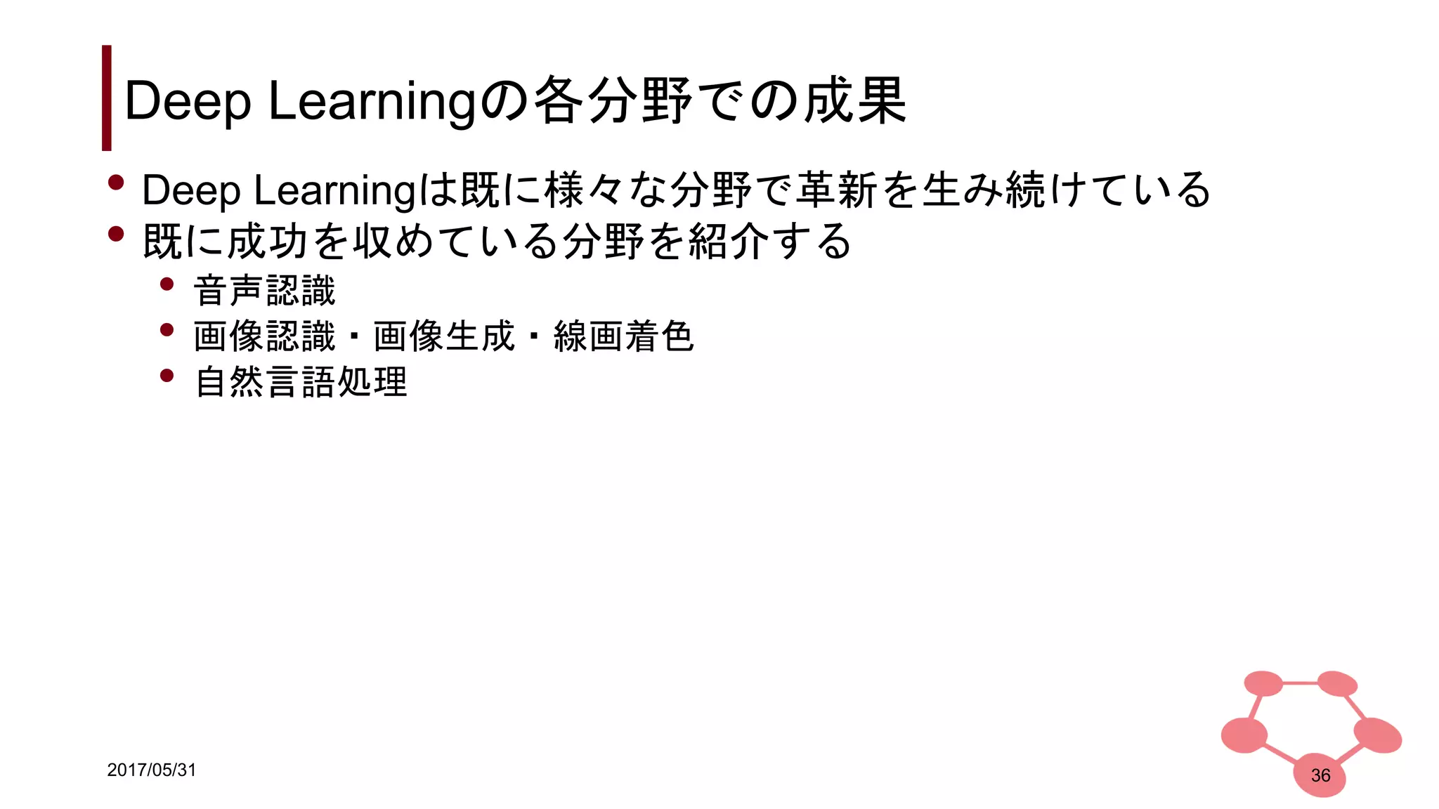 2017/05/31
Deep Learningの各分野での成果
36
• Deep Learningは既に様々な分野で革新を生み続けている
• 既に成功を収めている分野を紹介する
• 音声認識
• 画像認識・画像生成・線画着色
• 自然言語処理
 