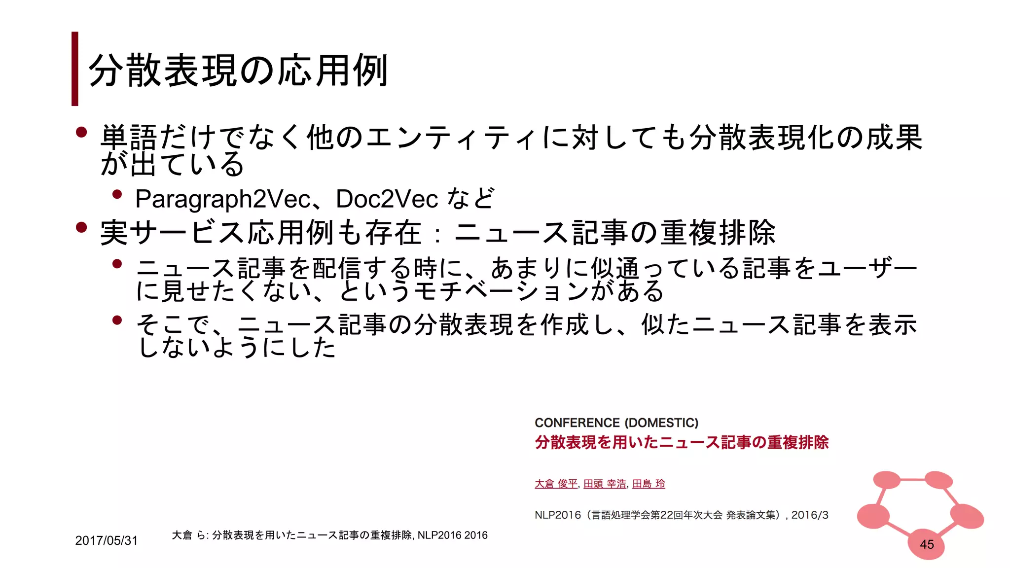 2017/05/31
分散表現の応用例
45
• 単語だけでなく他のエンティティに対しても分散表現化の成果
が出ている
• Paragraph2Vec、Doc2Vec など
• 実サービス応用例も存在：ニュース記事の重複排除
• ニュース記事を配信する時に、あまりに似通っている記事をユーザー
に見せたくない、というモチベーションがある
• そこで、ニュース記事の分散表現を作成し、似たニュース記事を表示
しないようにした
大倉 ら: 分散表現を用いたニュース記事の重複排除, NLP2016 2016
 