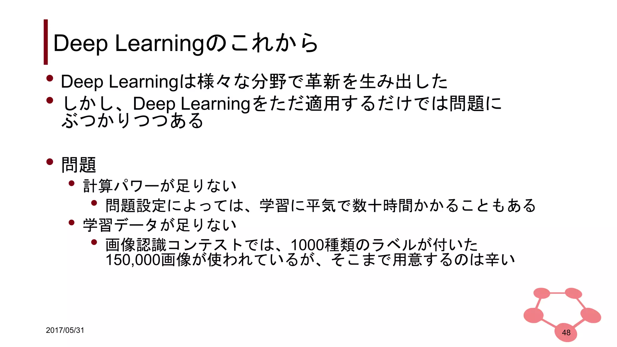2017/05/31
Deep Learningのこれから
48
• Deep Learningは様々な分野で革新を生み出した
• しかし、Deep Learningをただ適用するだけでは問題に
ぶつかりつつある
• 問題
• 計算パワーが足りない
• 問題設定によっては、学習に平気で数十時間かかることもある
• 学習データが足りない
• 画像認識コンテストでは、1000種類のラベルが付いた
150,000画像が使われているが、そこまで用意するのは辛い
 