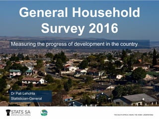 General Household
Survey 2016
Measuring the progress of development in the country
Dr Pali Lehohla
Statistician-General
 