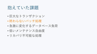 抱えていた課題
• 巨大なトランザクション
• 終わらないバッチ処理
• 急激に変化するデータベース負荷
• 低いメンテナンス自由度
• リカバリ不可能な処理
 