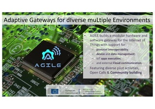 • AGILE	builds	a	modular	hardware	and	
software	gateway	for	the	Internet	of	
Things	with	support	for:
– protocol	interoperability,	
– device and	data management,	
– IoT apps	execution,	
– and	external	Cloud	communication,	
• Featuring	diverse	pilot	activities,	
Open	Calls	&	Community	building
Adaptive	Gateways	for	dIverse muLtiple Environments
 
