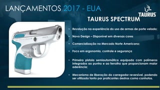 LANÇAMENTOS 2017 - EUA
• Revolução na experiência do uso de armas de porte velado;
• Novo Design – Disponível em diversas cores
• Comercialização no Mercado Norte Americano;
• Foco em ergonomia, controle e segurança
• Primeira pistola semiautomática equipada com polímeros
integrados ao punho e ao ferrolho que proporcionam maior
aderência;
• Mecanismo de liberação do carregador reversível, podendo
ser utilizada tanto por praticantes destros como canhotos.
TAURUS SPECTRUM
 