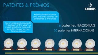 PATENTES & PRÊMIOS
16 patentes NACIONAIS
30 patentes INTERNACIONAIS
Prêmios internacionais
pelo elevado padrão de
qualidade e inovação
Sete vezes ganhadora do
“Handgun of the year”, o
mais importante troféu da
indústria de armas dos
Estados Unidos
 