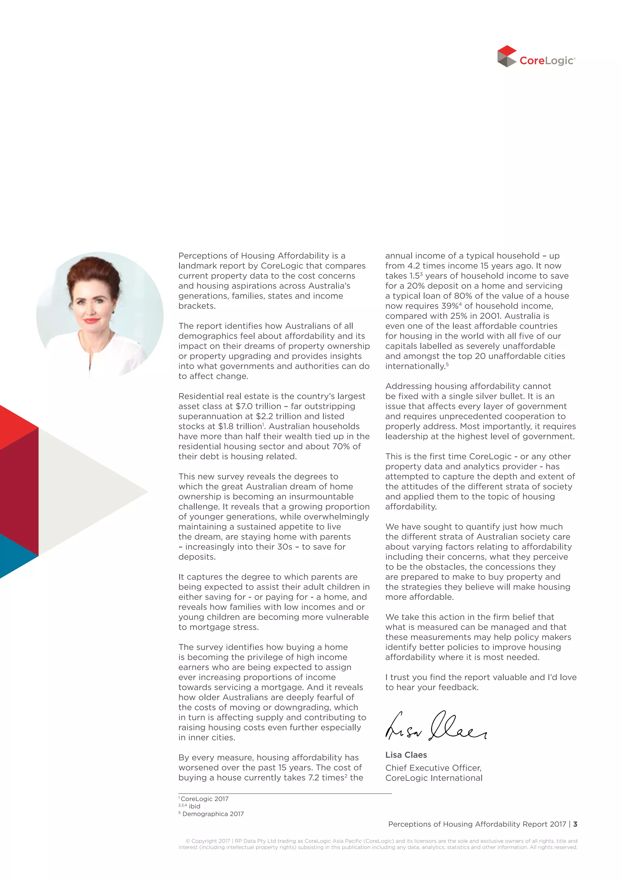Perceptions of Housing Affordability Report 2017 | 3
© Copyright 2017 | RP Data Pty Ltd trading as CoreLogic Asia Pacific (CoreLogic) and its licensors are the sole and exclusive owners of all rights, title and
interest (including intellectual property rights) subsisting in this publication including any data, analytics, statistics and other information. All rights reserved.
Perceptions of Housing Affordability is a
landmark report by CoreLogic that compares
current property data to the cost concerns
and housing aspirations across Australia’s
generations, families, states and income
brackets.
The report identifies how Australians of all
demographics feel about affordability and its
impact on their dreams of property ownership
or property upgrading and provides insights
into what governments and authorities can do
to affect change.
Residential real estate is the country’s largest
asset class at $7.0 trillion – far outstripping
superannuation at $2.2 trillion and listed
stocks at $1.8 trillion1
. Australian households
have more than half their wealth tied up in the
residential housing sector and about 70% of
their debt is housing related.
This new survey reveals the degrees to
which the great Australian dream of home
ownership is becoming an insurmountable
challenge. It reveals that a growing proportion
of younger generations, while overwhelmingly
maintaining a sustained appetite to live
the dream, are staying home with parents
– increasingly into their 30s – to save for
deposits.
It captures the degree to which parents are
being expected to assist their adult children in
either saving for - or paying for - a home, and
reveals how families with low incomes and or
young children are becoming more vulnerable
to mortgage stress.
The survey identifies how buying a home
is becoming the privilege of high income
earners who are being expected to assign
ever increasing proportions of income
towards servicing a mortgage. And it reveals
how older Australians are deeply fearful of
the costs of moving or downgrading, which
in turn is affecting supply and contributing to
raising housing costs even further especially
in inner cities.
By every measure, housing affordability has
worsened over the past 15 years. The cost of
buying a house currently takes 7.2 times2
the
annual income of a typical household – up
from 4.2 times income 15 years ago. It now
takes 1.53
years of household income to save
for a 20% deposit on a home and servicing
a typical loan of 80% of the value of a house
now requires 39%4
of household income,
compared with 25% in 2001. Australia is
even one of the least affordable countries
for housing in the world with all five of our
capitals labelled as severely unaffordable
and amongst the top 20 unaffordable cities
internationally.5
Addressing housing affordability cannot
be fixed with a single silver bullet. It is an
issue that affects every layer of government
and requires unprecedented cooperation to
properly address. Most importantly, it requires
leadership at the highest level of government.
This is the first time CoreLogic - or any other
property data and analytics provider - has
attempted to capture the depth and extent of
the attitudes of the different strata of society
and applied them to the topic of housing
affordability.
We have sought to quantify just how much
the different strata of Australian society care
about varying factors relating to affordability
including their concerns, what they perceive
to be the obstacles, the concessions they
are prepared to make to buy property and
the strategies they believe will make housing
more affordable.
We take this action in the firm belief that
what is measured can be managed and that
these measurements may help policy makers
identify better policies to improve housing
affordability where it is most needed.
I trust you find the report valuable and I’d love
to hear your feedback.
Lisa Claes
Chief Executive Officer,
CoreLogic International
1
CoreLogic 2017
2,3,4
ibid
5
Demographica 2017
 